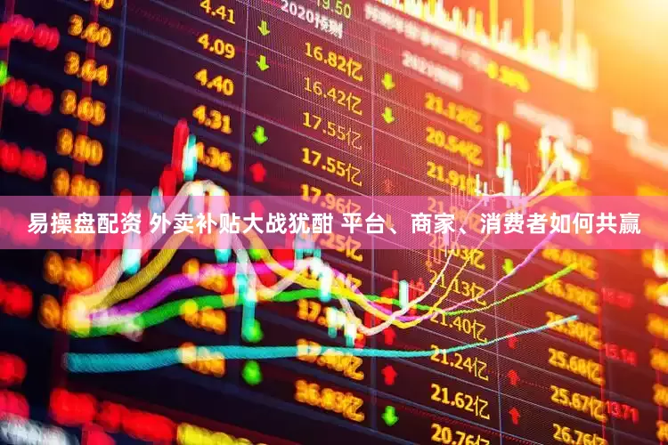 易操盘配资 外卖补贴大战犹酣 平台、商家、消费者如何共赢