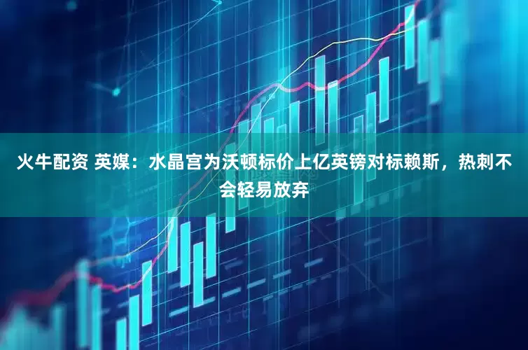 火牛配资 英媒：水晶宫为沃顿标价上亿英镑对标赖斯，热刺不会轻易放弃