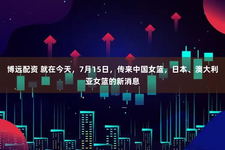 博远配资 就在今天，7月15日，传来中国女篮，日本、澳大利亚女篮的新消息