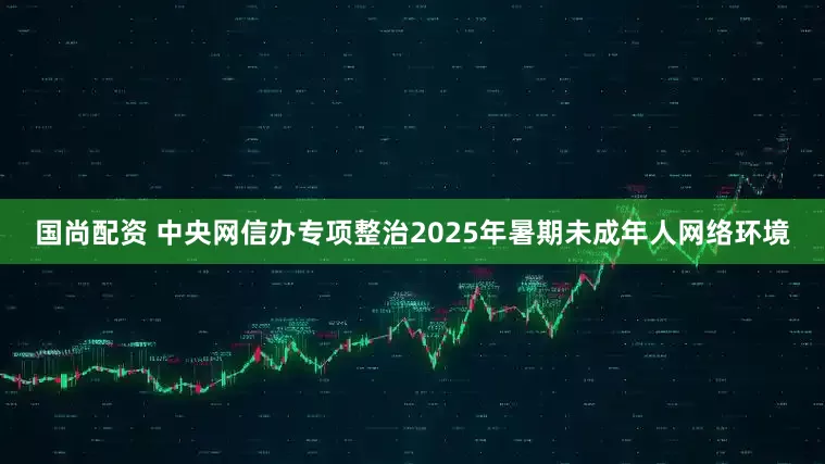 国尚配资 中央网信办专项整治2025年暑期未成年人网络环境