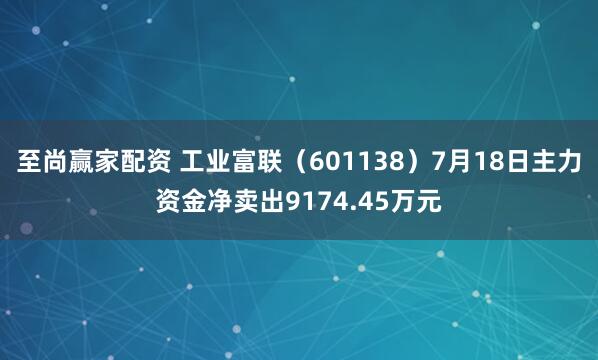 至尚赢家配资 工业富联（601138）7月18日主力资金净卖出9174.45万元