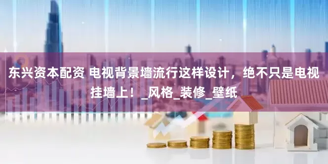 东兴资本配资 电视背景墙流行这样设计，绝不只是电视挂墙上！_风格_装修_壁纸