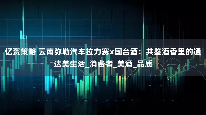亿资策略 云南弥勒汽车拉力赛x国台酒：共鉴酒香里的通达美生活_消费者_美酒_品质