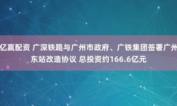 亿赢配资 广深铁路与广州市政府、广铁集团签署广州东站改造协议 总投资约166.6亿元