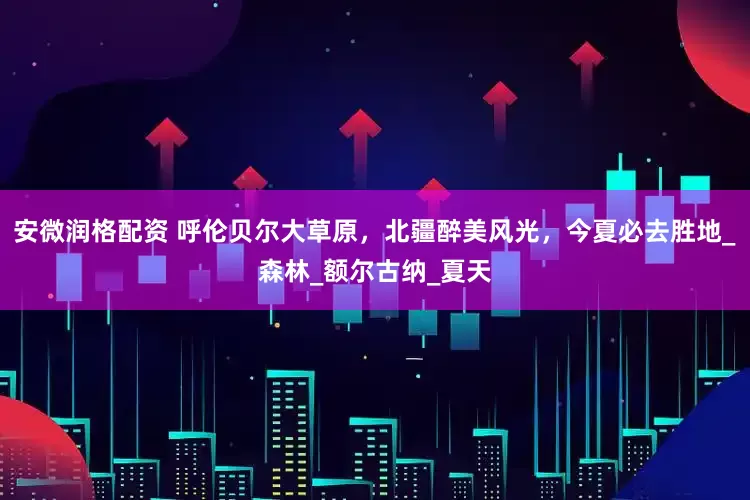 安微润格配资 呼伦贝尔大草原，北疆醉美风光，今夏必去胜地_森林_额尔古纳_夏天
