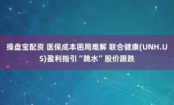 操盘宝配资 医保成本困局难解 联合健康(UNH.US)盈利指引“跳水”股价跟跌