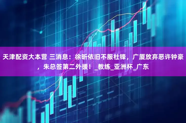 天津配资大本营 三消息：徐昕依旧不服杜锋，广厦放弃恶许钟豪，朱总签第二外援！_教练_亚洲杯_广东