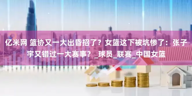 亿米网 篮协又一大出昏招了？女篮这下被坑惨了：张子宇又错过一大赛事？_球员_联赛_中国女篮