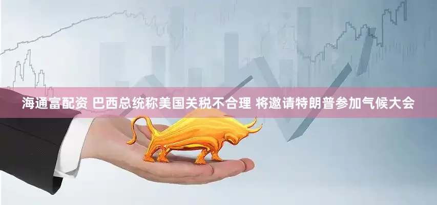海通富配资 巴西总统称美国关税不合理 将邀请特朗普参加气候大会