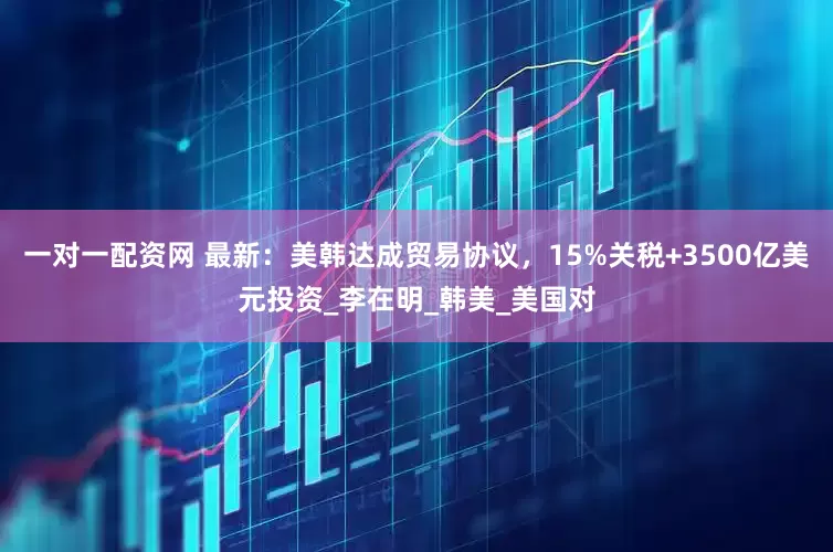 一对一配资网 最新：美韩达成贸易协议，15%关税+3500亿美元投资_李在明_韩美_美国对