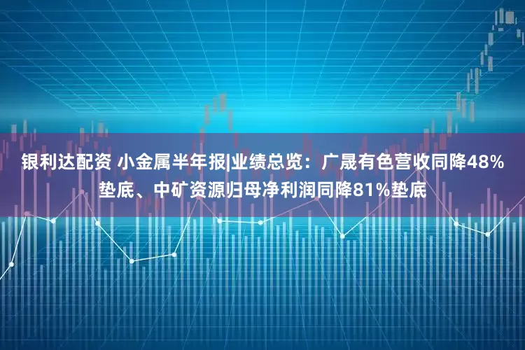 银利达配资 小金属半年报|业绩总览：广晟有色营收同降48%垫底、中矿资源归母净利润同降81%垫底