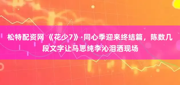 松特配资网 《花少7》·同心季迎来终结篇，陈数几段文字让马思纯李沁泪洒现场