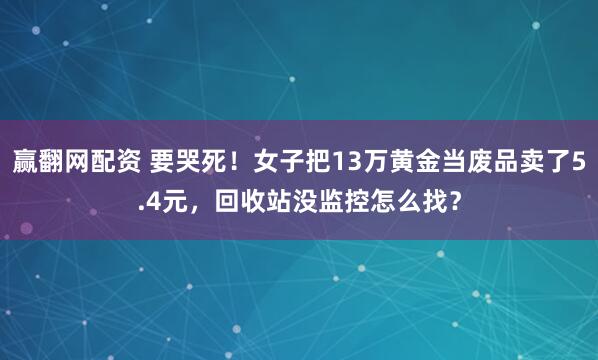 赢翻网配资 要哭死！女子把13万黄金当废品卖了5.4元，回收站没监控怎么找？