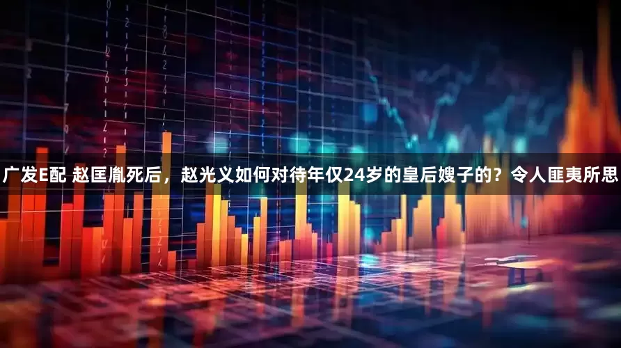 广发E配 赵匡胤死后，赵光义如何对待年仅24岁的皇后嫂子的？令人匪夷所思