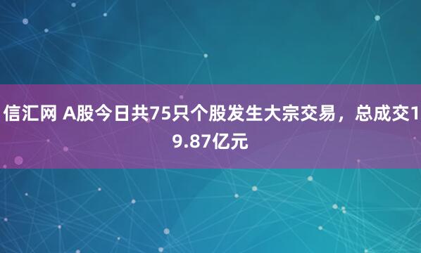 信汇网 A股今日共75只个股发生大宗交易，总成交19.87亿元