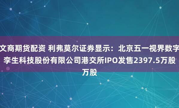 文商期货配资 利弗莫尔证券显示：北京五一视界数字孪生科技股份有限公司港交所IPO发售2397.5万股