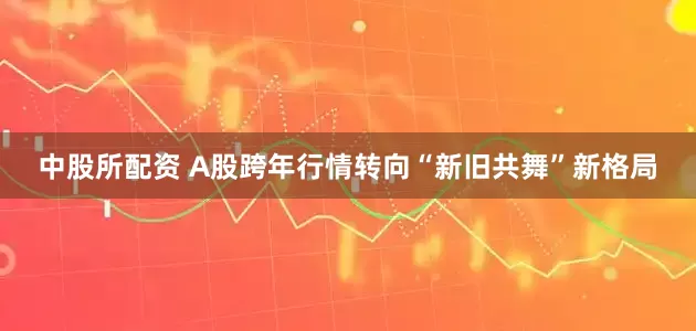 中股所配资 A股跨年行情转向“新旧共舞”新格局