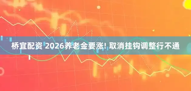 桥宜配资 2026养老金要涨! 取消挂钩调整行不通